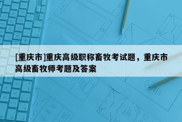 [重慶市]重慶高級(jí)職稱畜牧考試題，重慶市高級(jí)畜牧師考題及答案