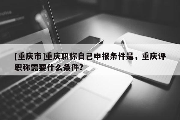 [重慶市]重慶職稱自己申報(bào)條件是，重慶評(píng)職稱需要什么條件?