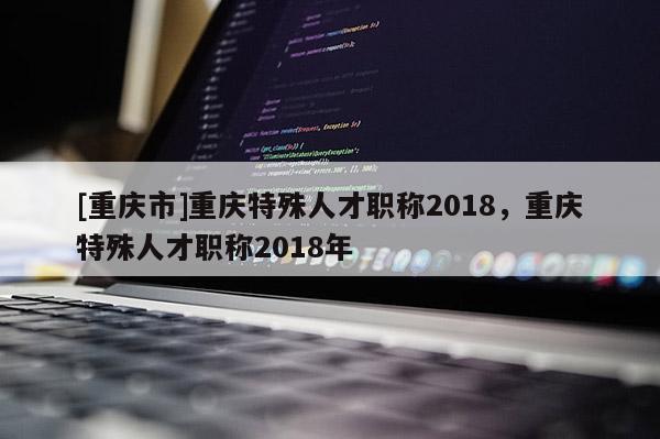 [重慶市]重慶特殊人才職稱2018，重慶特殊人才職稱2018年