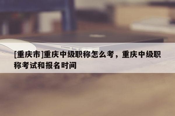 [重慶市]重慶中級職稱怎么考，重慶中級職稱考試和報名時間