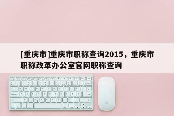 [重慶市]重慶市職稱查詢2015，重慶市職稱改革辦公室官網職稱查詢