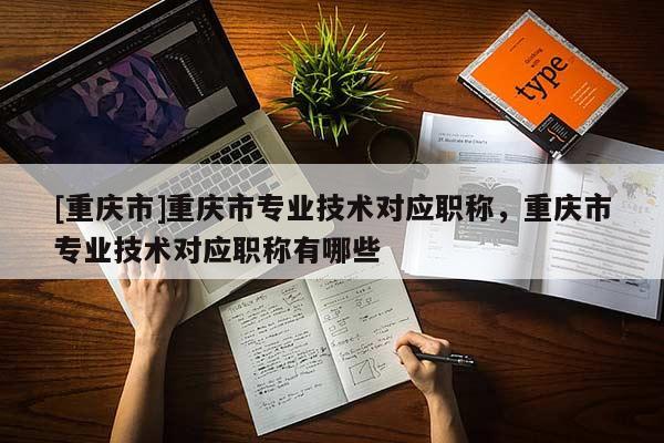[重慶市]重慶市專業(yè)技術(shù)對(duì)應(yīng)職稱，重慶市專業(yè)技術(shù)對(duì)應(yīng)職稱有哪些
