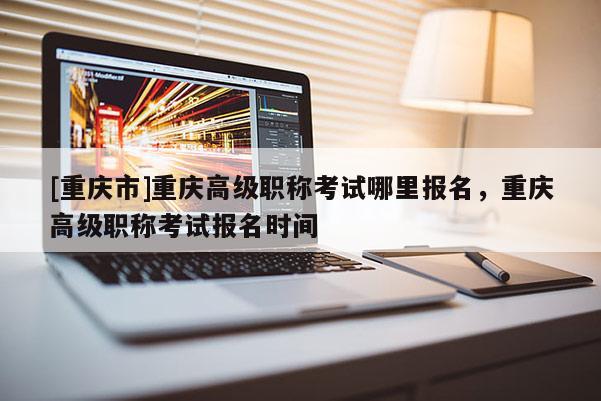 [重慶市]重慶高級(jí)職稱考試哪里報(bào)名，重慶高級(jí)職稱考試報(bào)名時(shí)間