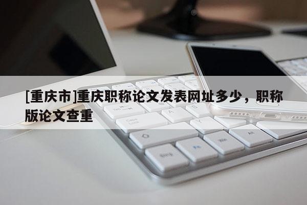[重慶市]重慶職稱論文發(fā)表網(wǎng)址多少，職稱版論文查重