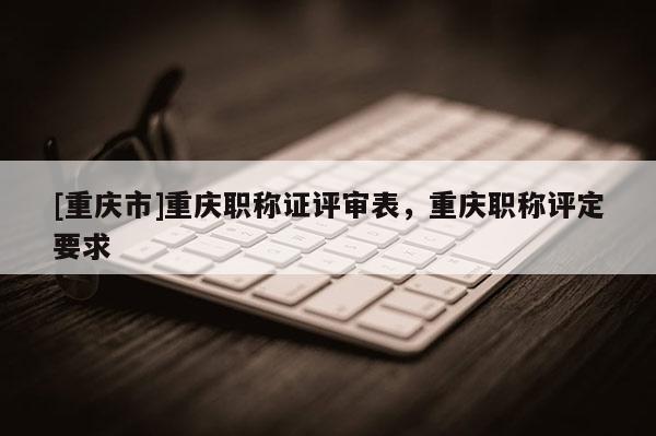 [重慶市]重慶職稱證評審表，重慶職稱評定要求