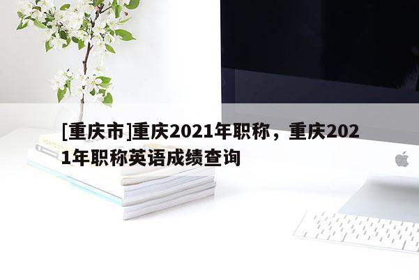 [重慶市]重慶2021年職稱，重慶2021年職稱英語成績查詢