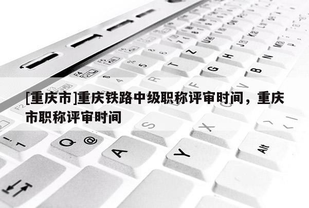 [重慶市]重慶鐵路中級(jí)職稱評(píng)審時(shí)間，重慶市職稱評(píng)審時(shí)間