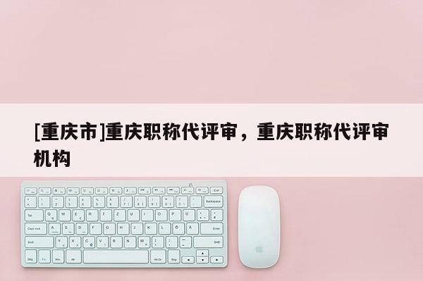 [重慶市]重慶職稱代評(píng)審，重慶職稱代評(píng)審機(jī)構(gòu)