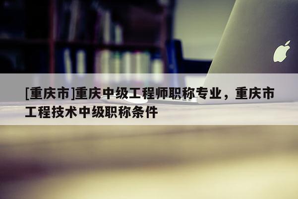 [重慶市]重慶中級工程師職稱專業(yè)，重慶市工程技術(shù)中級職稱條件
