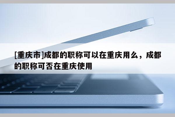 [重慶市]成都的職稱可以在重慶用么，成都的職稱可否在重慶使用