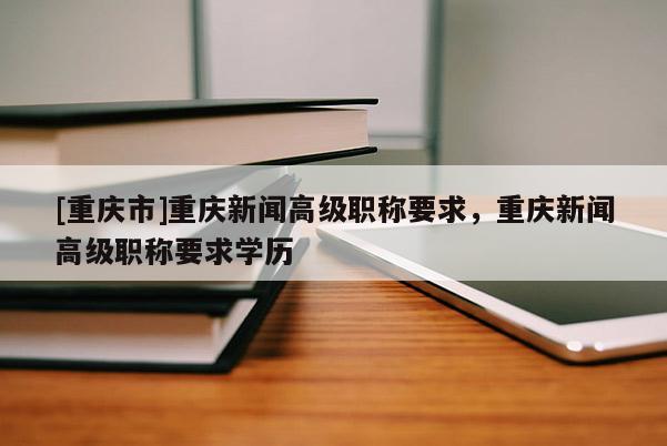 [重慶市]重慶新聞高級職稱要求，重慶新聞高級職稱要求學歷