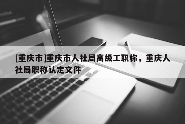 [重慶市]重慶市人社局高級工職稱，重慶人社局職稱認定文件