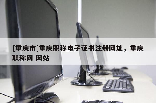 [重慶市]重慶職稱(chēng)電子證書(shū)注冊(cè)網(wǎng)址，重慶職稱(chēng)網(wǎng) 網(wǎng)站