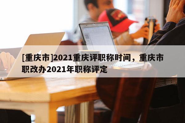 [重慶市]2021重慶評(píng)職稱時(shí)間，重慶市職改辦2021年職稱評(píng)定