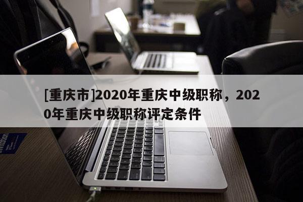 [重慶市]2020年重慶中級(jí)職稱，2020年重慶中級(jí)職稱評(píng)定條件