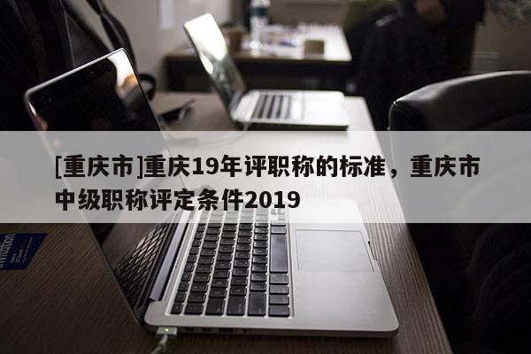 [重慶市]重慶19年評(píng)職稱(chēng)的標(biāo)準(zhǔn)，重慶市中級(jí)職稱(chēng)評(píng)定條件2019