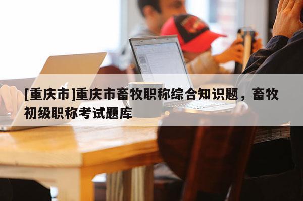 [重慶市]重慶市畜牧職稱綜合知識(shí)題，畜牧初級(jí)職稱考試題庫(kù)