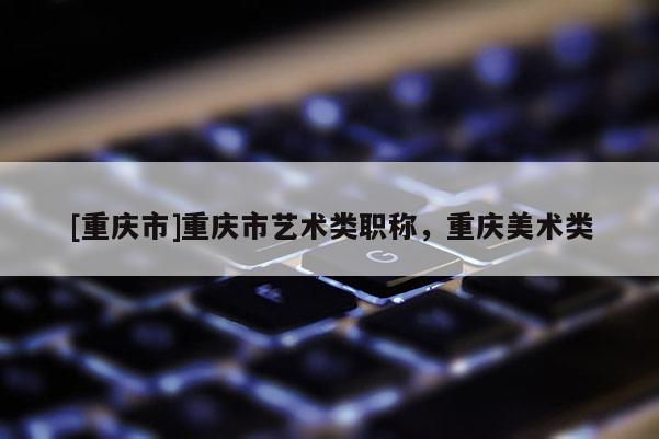 [重慶市]重慶市藝術(shù)類職稱，重慶美術(shù)類