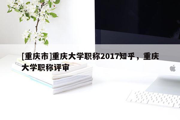 [重慶市]重慶大學(xué)職稱2017知乎，重慶大學(xué)職稱評審