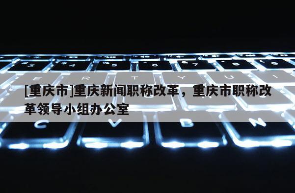 [重慶市]重慶新聞職稱改革，重慶市職稱改革領(lǐng)導(dǎo)小組辦公室