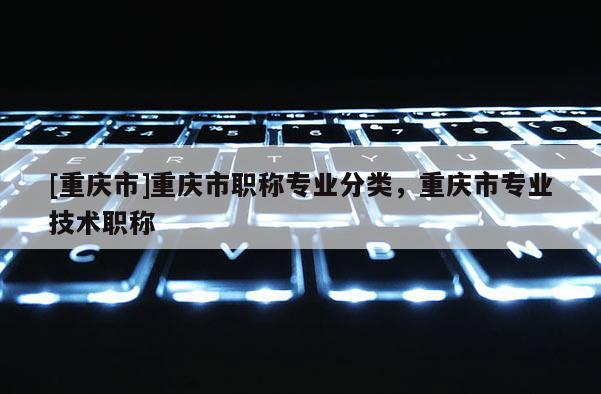 [重慶市]重慶市職稱專業(yè)分類，重慶市專業(yè)技術(shù)職稱