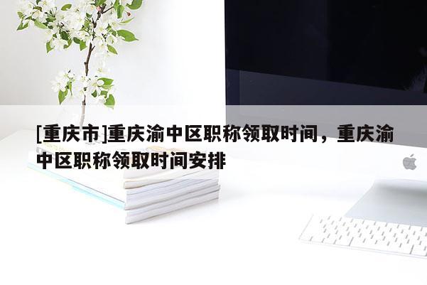 [重慶市]重慶渝中區(qū)職稱領(lǐng)取時間，重慶渝中區(qū)職稱領(lǐng)取時間安排
