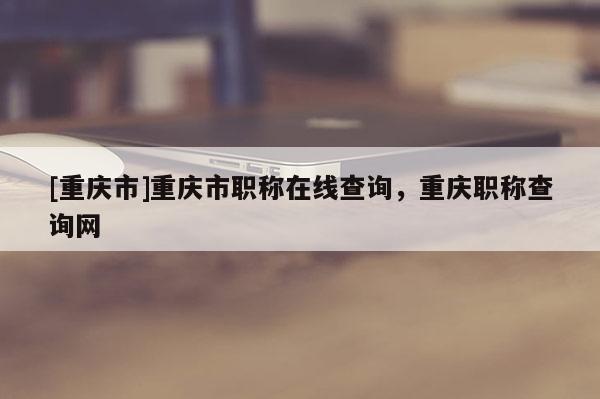 [重慶市]重慶市職稱在線查詢，重慶職稱查詢網(wǎng)