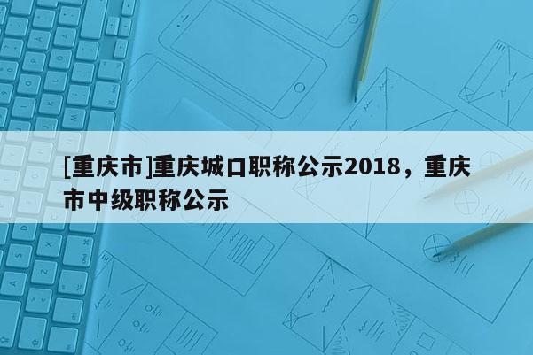 [重慶市]重慶城口職稱公示2018，重慶市中級職稱公示