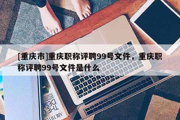 [重慶市]重慶職稱評聘99號文件，重慶職稱評聘99號文件是什么