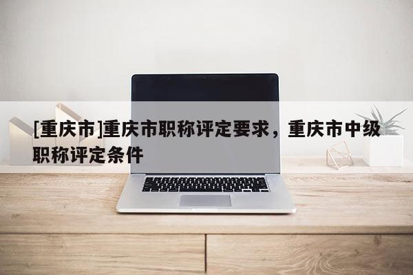[重慶市]重慶市職稱評定要求，重慶市中級職稱評定條件