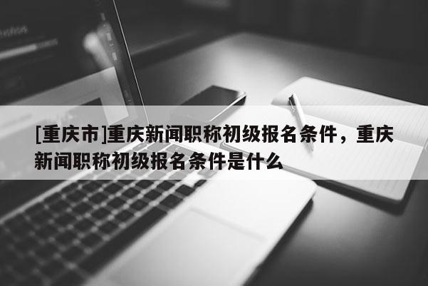 [重慶市]重慶新聞職稱初級報名條件，重慶新聞職稱初級報名條件是什么