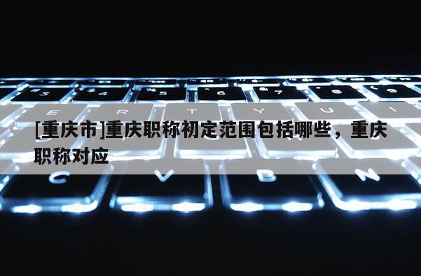 [重慶市]重慶職稱初定范圍包括哪些，重慶職稱對(duì)應(yīng)