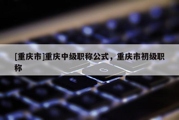 [重慶市]重慶中級職稱公式，重慶市初級職稱