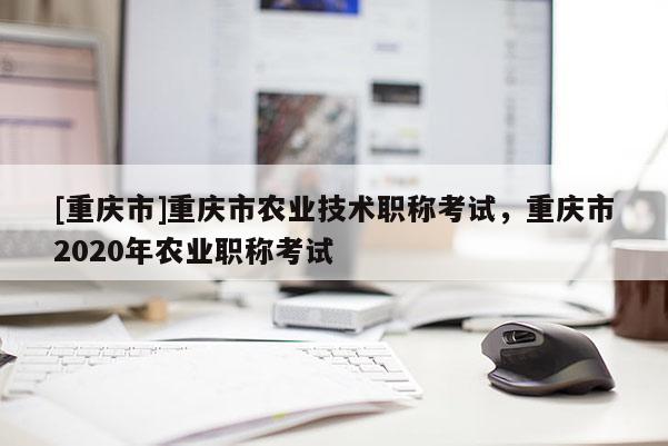 [重慶市]重慶市農(nóng)業(yè)技術(shù)職稱(chēng)考試，重慶市2020年農(nóng)業(yè)職稱(chēng)考試