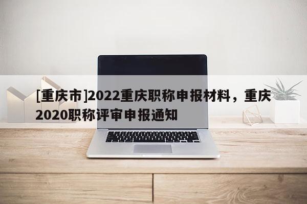 [重慶市]2022重慶職稱申報(bào)材料，重慶2020職稱評審申報(bào)通知