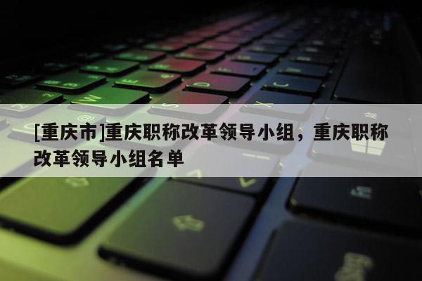 [重慶市]重慶職稱改革領(lǐng)導小組，重慶職稱改革領(lǐng)導小組名單