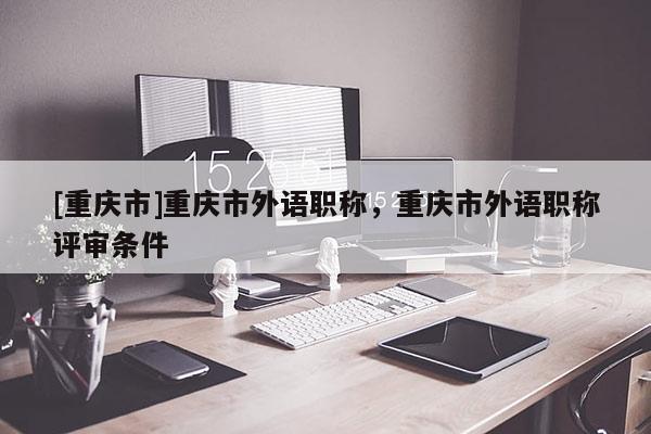 [重慶市]重慶市外語(yǔ)職稱，重慶市外語(yǔ)職稱評(píng)審條件