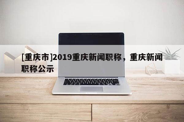 [重慶市]2019重慶新聞職稱，重慶新聞職稱公示