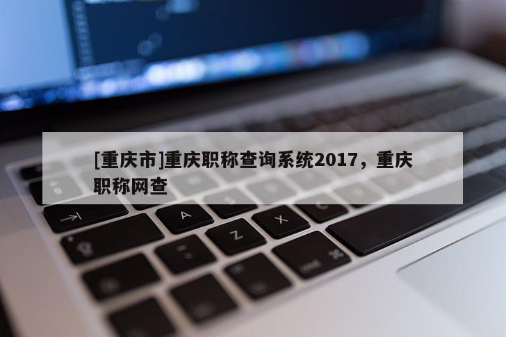 [重慶市]重慶職稱查詢系統(tǒng)2017，重慶職稱網(wǎng)查