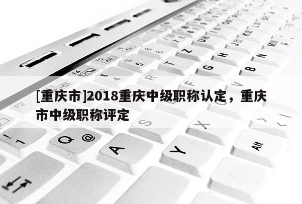 [重慶市]2018重慶中級(jí)職稱認(rèn)定，重慶市中級(jí)職稱評(píng)定