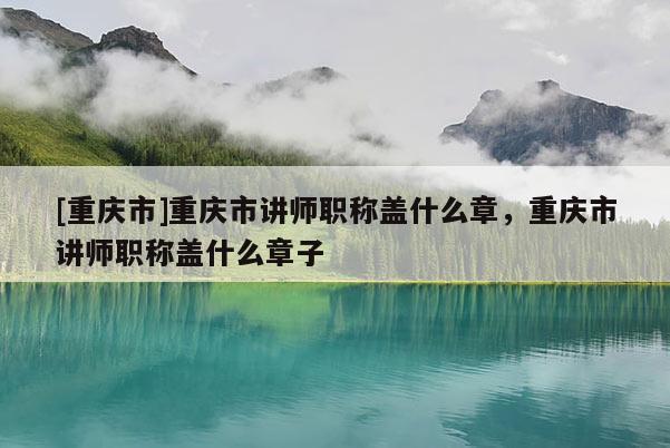 [重慶市]重慶市講師職稱蓋什么章，重慶市講師職稱蓋什么章子