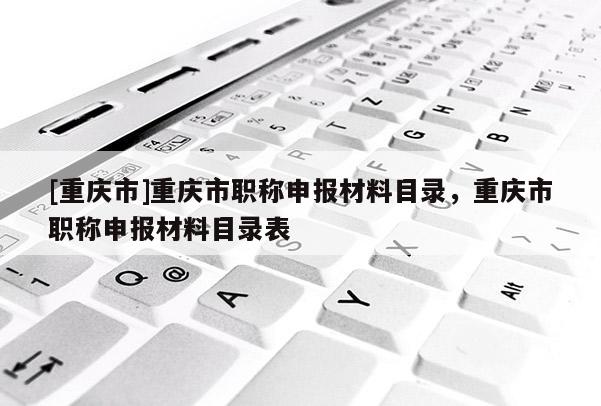 [重慶市]重慶市職稱申報(bào)材料目錄，重慶市職稱申報(bào)材料目錄表