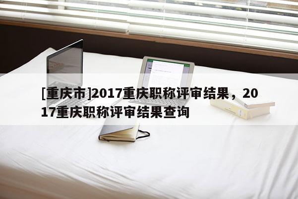 [重慶市]2017重慶職稱評(píng)審結(jié)果，2017重慶職稱評(píng)審結(jié)果查詢
