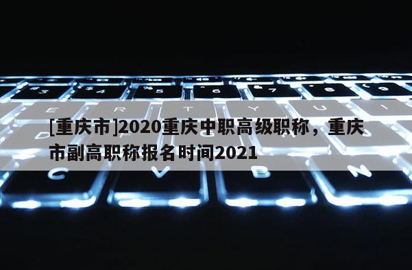 [重慶市]2020重慶中職高級職稱，重慶市副高職稱報名時間2021
