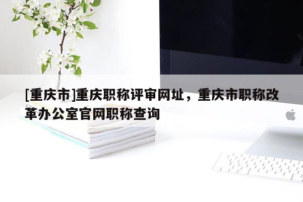 [重慶市]重慶職稱評(píng)審網(wǎng)址，重慶市職稱改革辦公室官網(wǎng)職稱查詢
