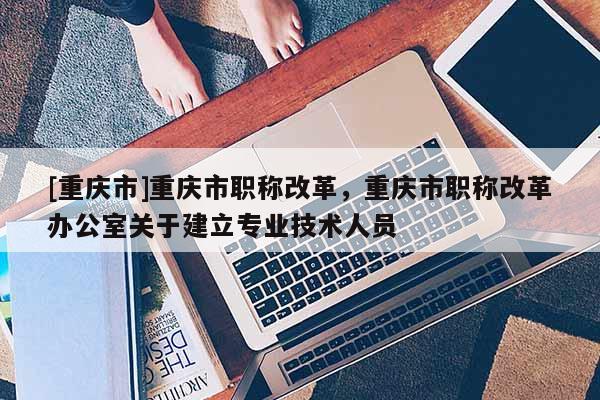 [重慶市]重慶市職稱改革，重慶市職稱改革辦公室關(guān)于建立專業(yè)技術(shù)人員