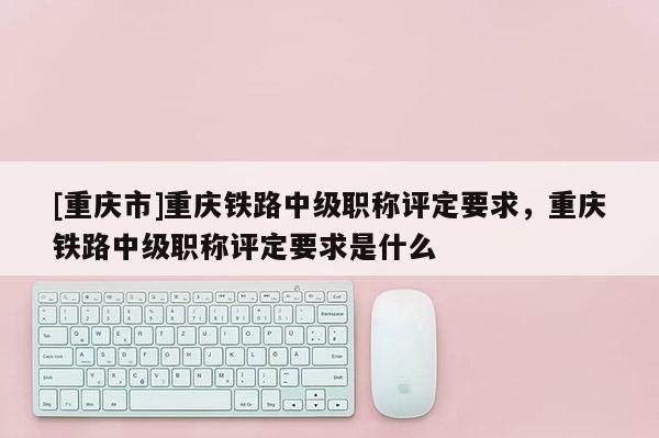 [重慶市]重慶鐵路中級職稱評定要求，重慶鐵路中級職稱評定要求是什么
