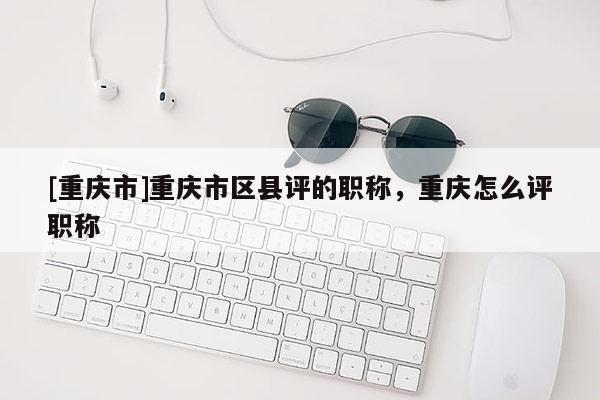 [重慶市]重慶市區(qū)縣評(píng)的職稱，重慶怎么評(píng)職稱