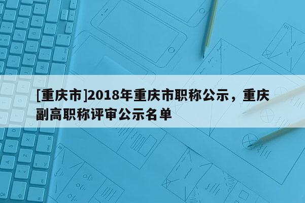 [重慶市]2018年重慶市職稱公示，重慶副高職稱評審公示名單