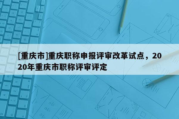 [重慶市]重慶職稱申報(bào)評審改革試點(diǎn)，2020年重慶市職稱評審評定